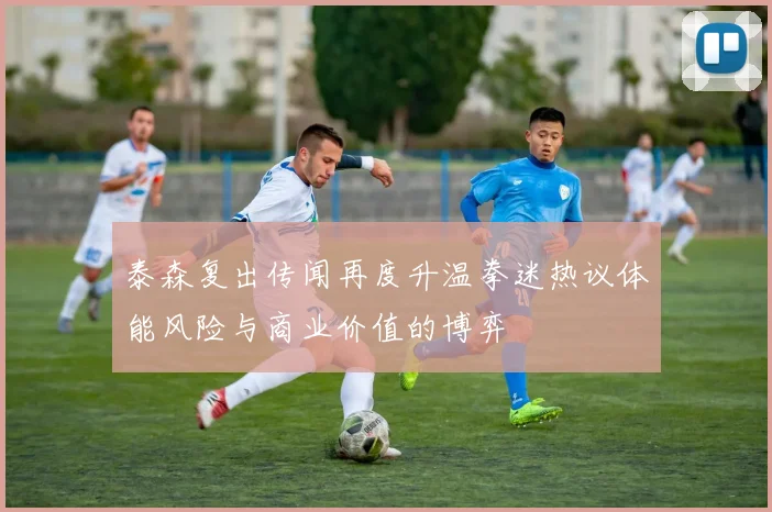 泰森复出传闻再度升温拳迷热议体能风险与商业价值的博弈