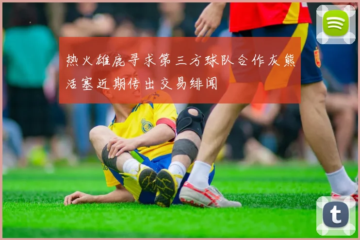 热火雄鹿寻求第三方球队合作灰熊活塞近期传出交易绯闻