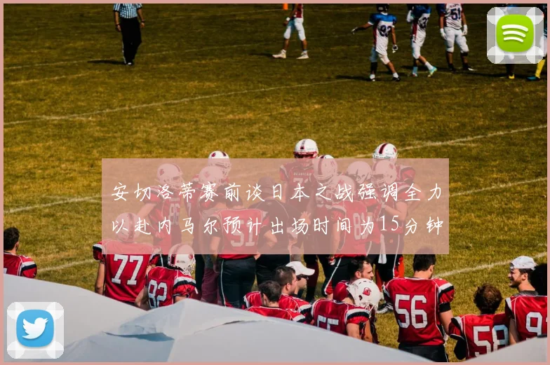 安切洛蒂赛前谈日本之战强调全力以赴内马尔预计出场时间为15分钟