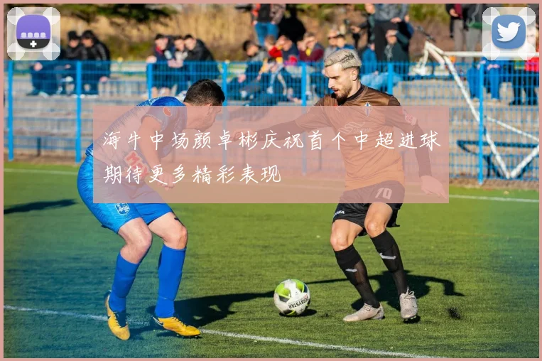 海牛中场颜卓彬庆祝首个中超进球期待更多精彩表现