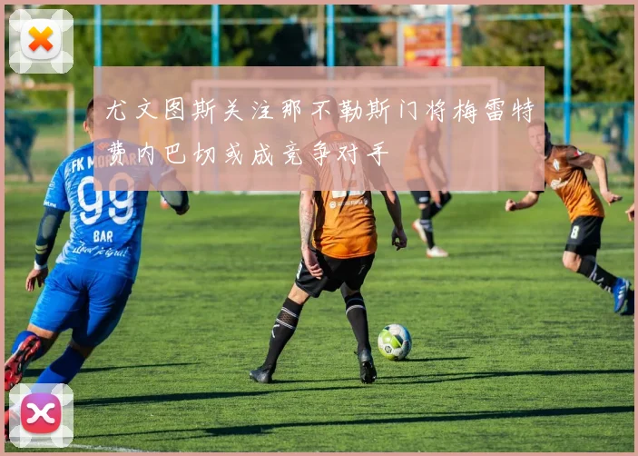 尤文图斯关注那不勒斯门将梅雷特费内巴切或成竞争对手