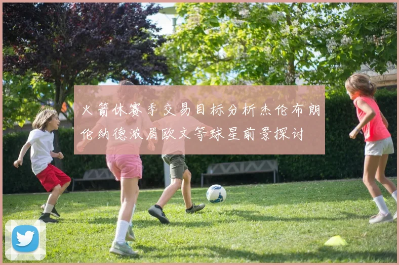 火箭休赛季交易目标分析杰伦布朗伦纳德浓眉欧文等球星前景探讨