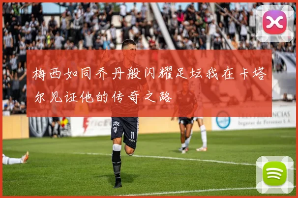 梅西如同乔丹般闪耀足坛我在卡塔尔见证他的传奇之路