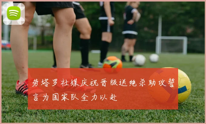 劳塔罗社媒庆祝晋级送绝杀助攻誓言为国家队全力以赴