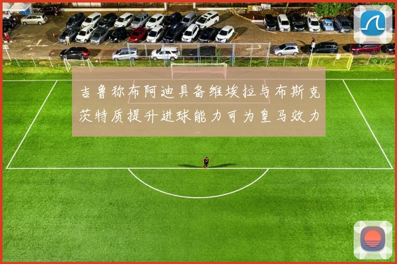 吉鲁称布阿迪具备维埃拉与布斯克茨特质提升进球能力可为皇马效力