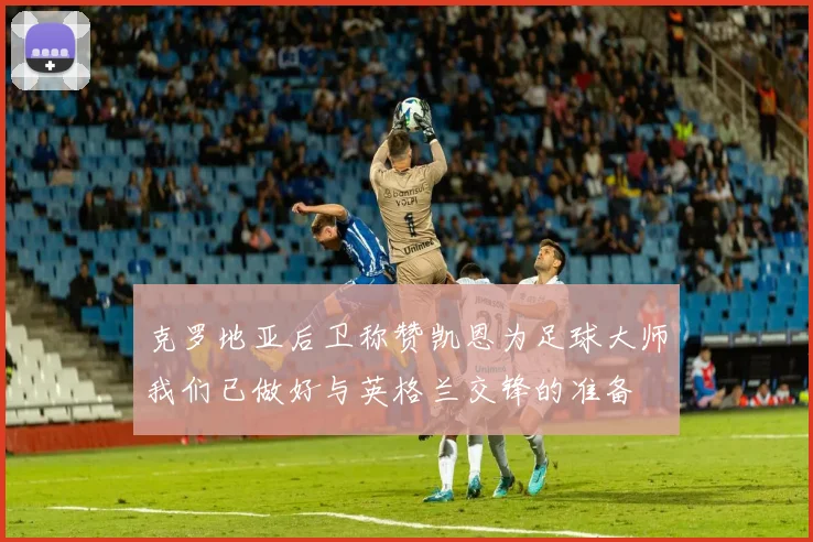 克罗地亚后卫称赞凯恩为足球大师我们已做好与英格兰交锋的准备
